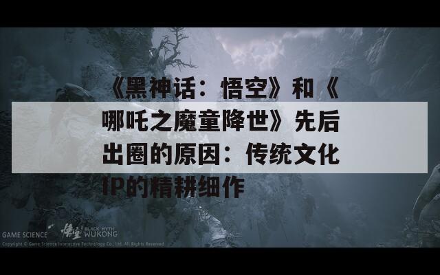 《黑神话：悟空》和《哪吒之魔童降世》先后出圈的原因：传统文化IP的精耕细作