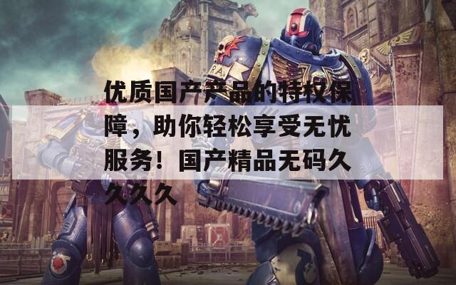 优质国产产品的特权保障，助你轻松享受无忧服务！国产精品无码久久久久