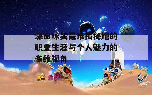 深田咏美是谁揭秘她的职业生涯与个人魅力的多维视角
