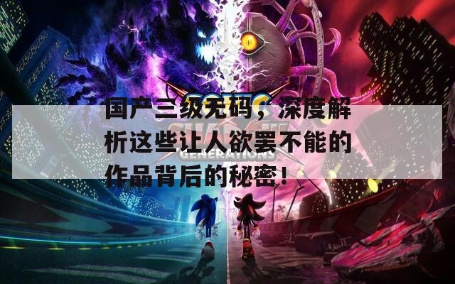 国产三级无码，深度解析这些让人欲罢不能的作品背后的秘密！