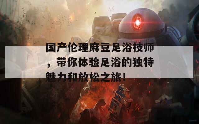 国产伦理麻豆足浴技师，带你体验足浴的独特魅力和放松之旅！