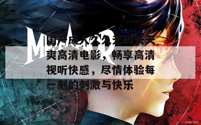 国产成人久久无码天天爽高清电影，畅享高清视听快感，尽情体验每一刻的刺激与快乐