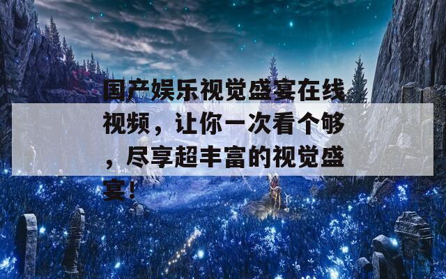国产娱乐视觉盛宴在线视频，让你一次看个够，尽享超丰富的视觉盛宴！
