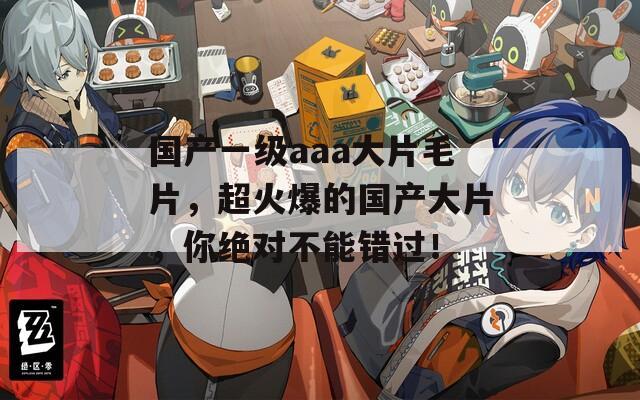 国产一级aaa大片毛片，超火爆的国产大片，你绝对不能错过！