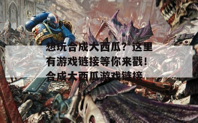 想玩合成大西瓜？这里有游戏链接等你来戳！合成大西瓜游戏链接