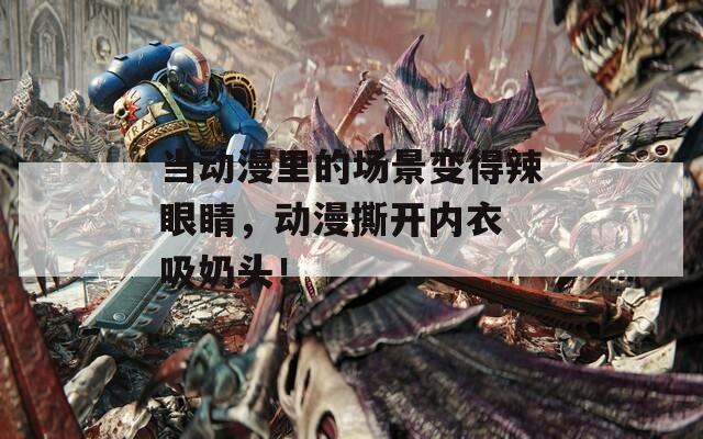 当动漫里的场景变得辣眼睛，动漫撕开内衣 吸奶头！