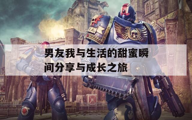 男友我与生活的甜蜜瞬间分享与成长之旅