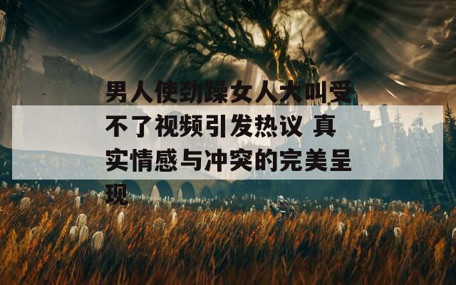 男人使劲躁女人大叫受不了视频引发热议 真实情感与冲突的完美呈现