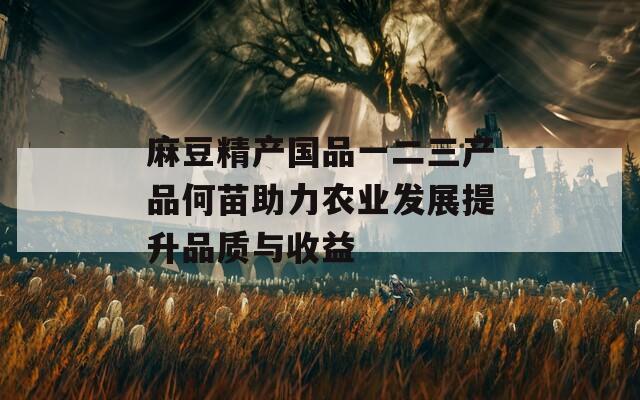 麻豆精产国品一二三产品何苗助力农业发展提升品质与收益