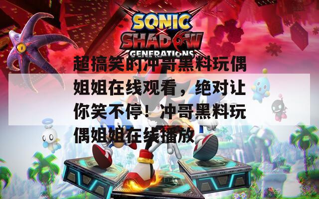 超搞笑的冲哥黑料玩偶姐姐在线观看，绝对让你笑不停！冲哥黑料玩偶姐姐在线播放