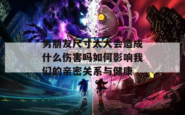 男朋友尺寸太大会造成什么伤害吗如何影响我们的亲密关系与健康