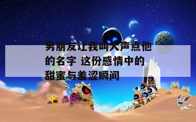 男朋友让我叫大声点他的名字 这份感情中的甜蜜与羞涩瞬间