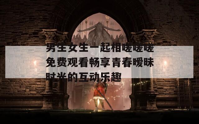 男生女生一起相嗟嗟嗟免费观看畅享青春暧昧时光的互动乐趣