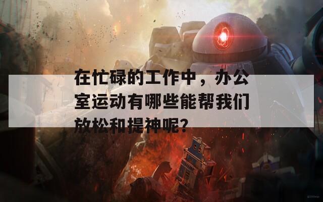 在忙碌的工作中，办公室运动有哪些能帮我们放松和提神呢？