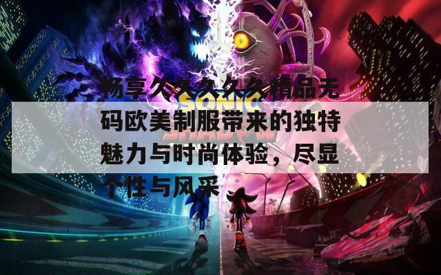 畅享久久久久久精品无码欧美制服带来的独特魅力与时尚体验，尽显个性与风采