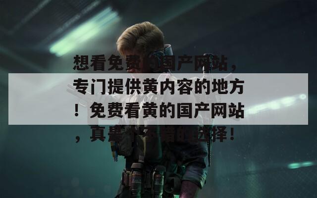 想看免费的国产网站，专门提供黄内容的地方！免费看黄的国产网站，真是个不错的选择！
