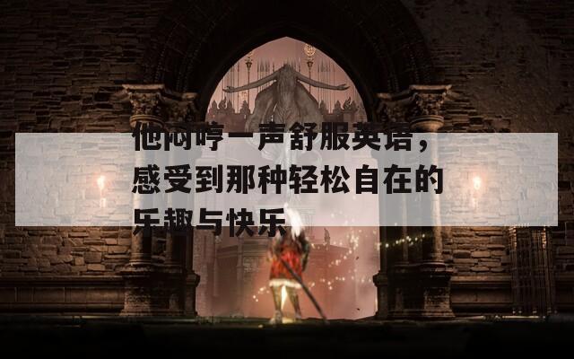 他闷哼一声舒服英语，感受到那种轻松自在的乐趣与快乐