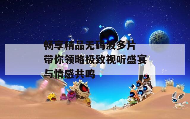 畅享精品无码波多片 带你领略极致视听盛宴与情感共鸣