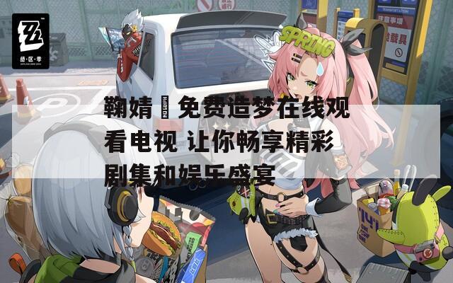 鞠婧祎免费造梦在线观看电视 让你畅享精彩剧集和娱乐盛宴