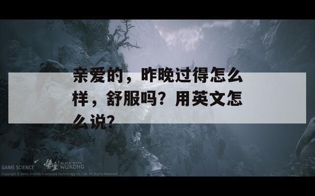 亲爱的，昨晚过得怎么样，舒服吗？用英文怎么说？