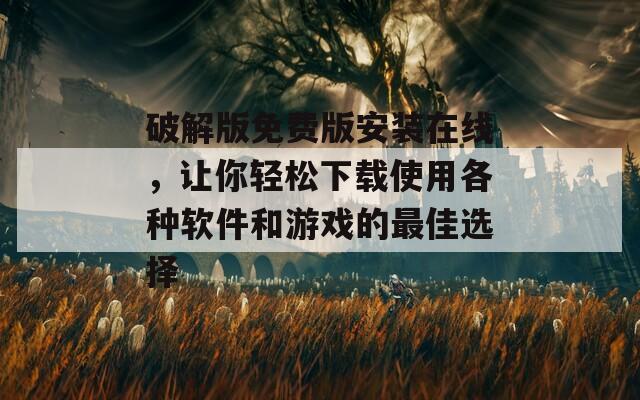 破解版免费版安装在线，让你轻松下载使用各种软件和游戏的最佳选择
