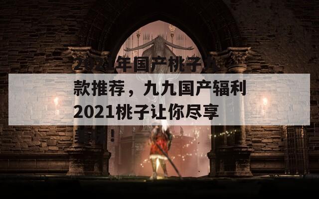 2021年国产桃子九款推荐，九九国产辐利2021桃子让你尽享美味！