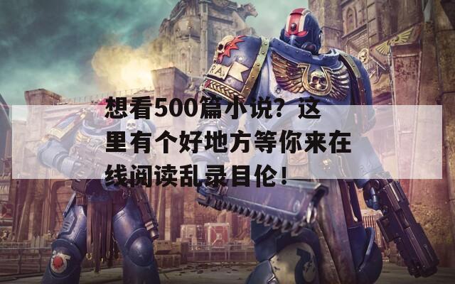 想看500篇小说？这里有个好地方等你来在线阅读乱录目伦！