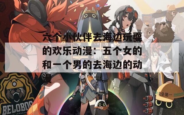 六个小伙伴去海边玩耍的欢乐动漫：五个女的和一个男的去海边的动漫