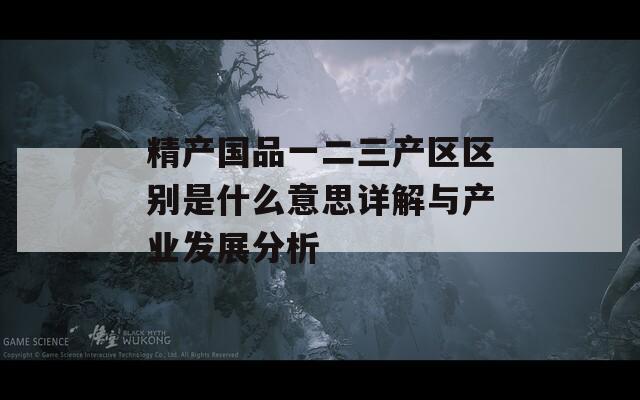 精产国品一二三产区区别是什么意思详解与产业发展分析