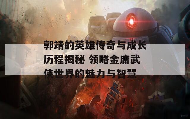 郭靖的英雄传奇与成长历程揭秘 领略金庸武侠世界的魅力与智慧
