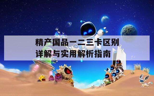 精产国品一二三卡区别详解与实用解析指南