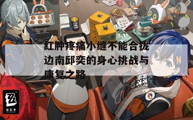 红肿疼痛小缝不能合拢边南邱奕的身心挑战与康复之路