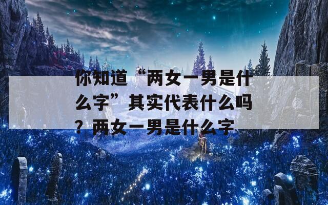 你知道“两女一男是什么字”其实代表什么吗？两女一男是什么字