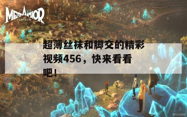 超薄丝袜和脚交的精彩视频456，快来看看吧！
