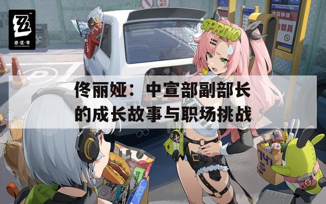 佟丽娅：中宣部副部长的成长故事与职场挑战