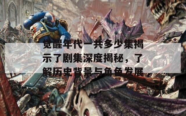 觉醒年代一共多少集揭示了剧集深度揭秘，了解历史背景与角色发展