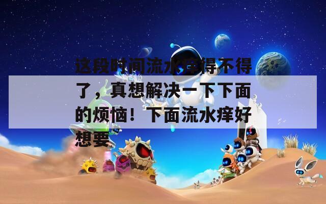 这段时间流水痒得不得了，真想解决一下下面的烦恼！下面流水痒好想要