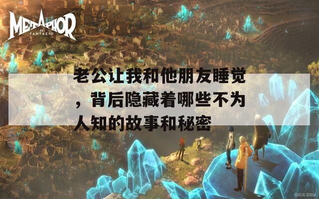 老公让我和他朋友睡觉，背后隐藏着哪些不为人知的故事和秘密