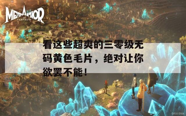 看这些超爽的三零级无码黄色毛片，绝对让你欲罢不能！