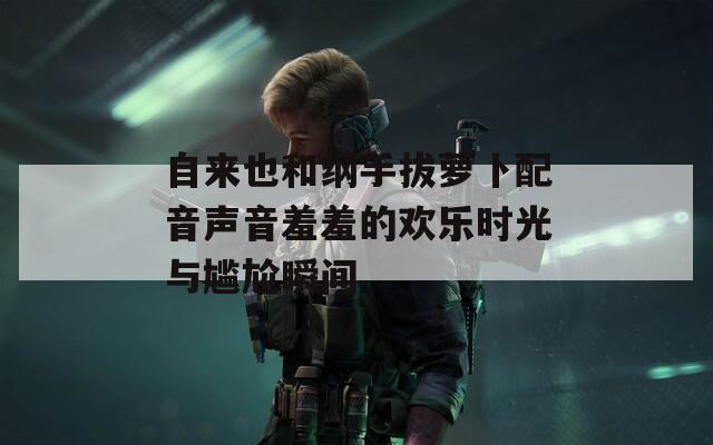 自来也和纲手拔萝卜配音声音羞羞的欢乐时光与尴尬瞬间