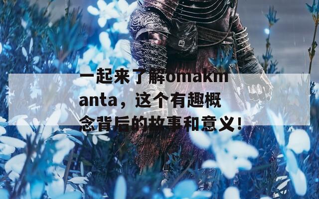一起来了解omakmanta，这个有趣概念背后的故事和意义！
