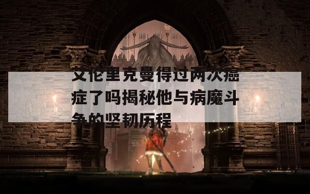 艾伦里克曼得过两次癌症了吗揭秘他与病魔斗争的坚韧历程