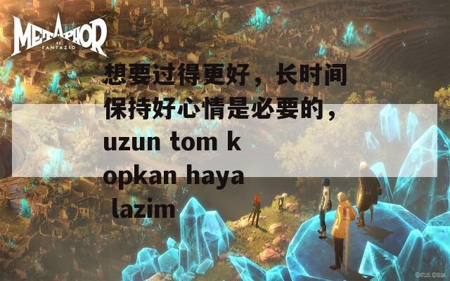 想要过得更好，长时间保持好心情是必要的，uzun tom kopkan haya lazim