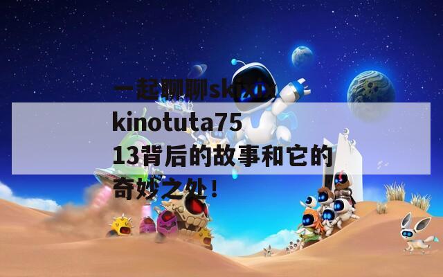 一起聊聊skixixkinotuta7513背后的故事和它的奇妙之处！