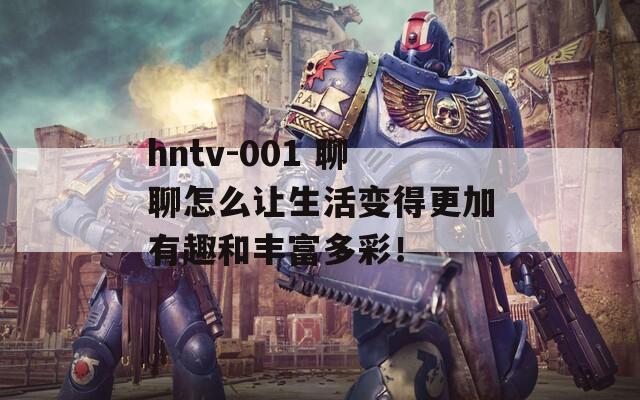 hntv-001 聊聊怎么让生活变得更加有趣和丰富多彩！