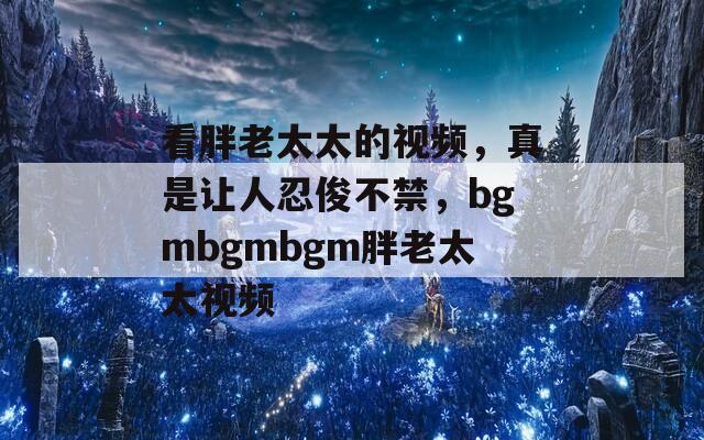 看胖老太太的视频，真是让人忍俊不禁，bgmbgmbgm胖老太太视频