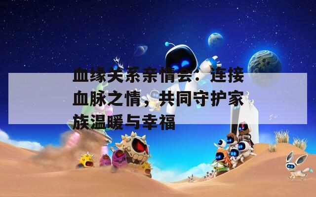 血缘关系亲情会：连接血脉之情，共同守护家族温暖与幸福
