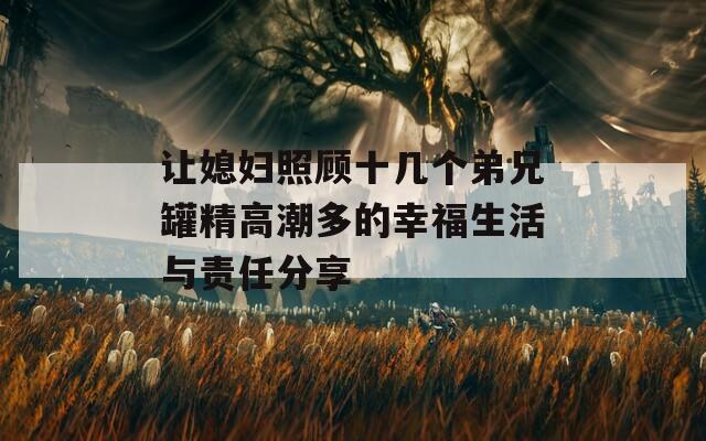 让媳妇照顾十几个弟兄罐精高潮多的幸福生活与责任分享
