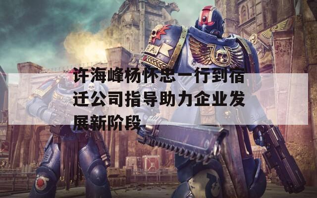 许海峰杨怀忠一行到宿迁公司指导助力企业发展新阶段