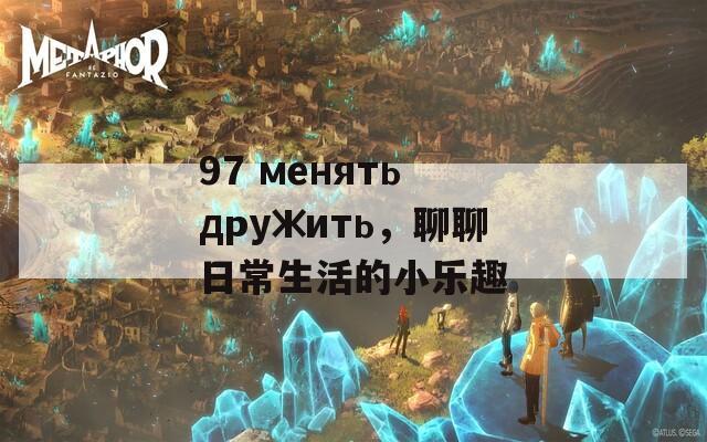 97 менять дружить，聊聊日常生活的小乐趣
